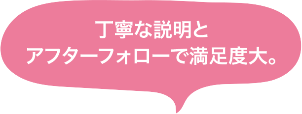 丁寧な説明とアフターフォローで満足度大。