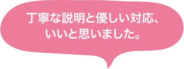 丁寧な説明と優しい対応、いいと思いました。